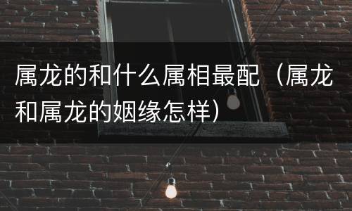 属龙的和什么属相最配（属龙和属龙的姻缘怎样）