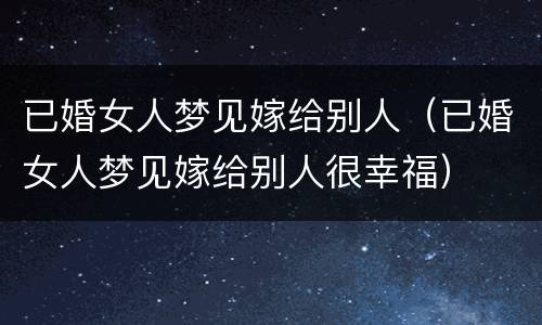 已婚女人梦见嫁给别人（已婚女人梦见嫁给别人很幸福）
