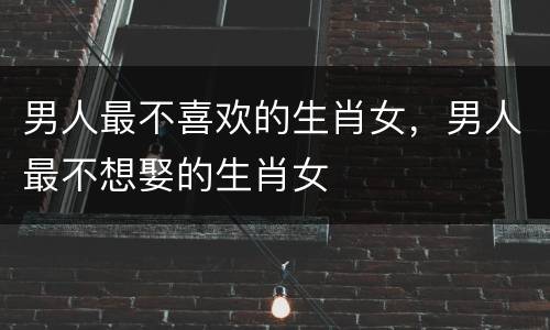 男人最不喜欢的生肖女，男人最不想娶的生肖女