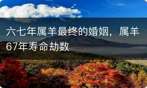 六七年属羊最终的婚姻，属羊67年寿命劫数