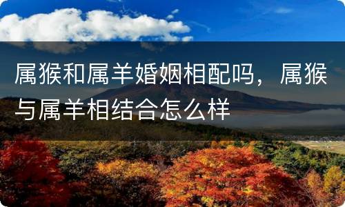 属猴和属羊婚姻相配吗，属猴与属羊相结合怎么样