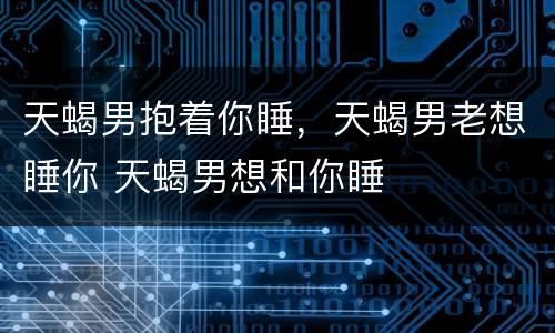 天蝎男抱着你睡，天蝎男老想睡你 天蝎男想和你睡