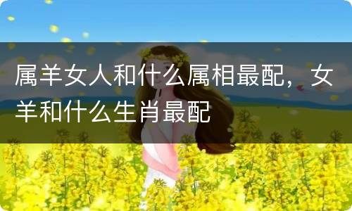属羊女人和什么属相最配，女羊和什么生肖最配
