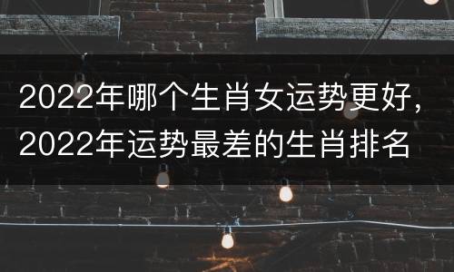 2022年哪个生肖女运势更好，2022年运势最差的生肖排名