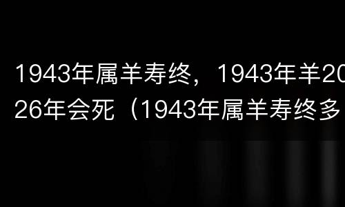 1943年属羊寿终，1943年羊2026年会死（1943年属羊寿终多少岁）