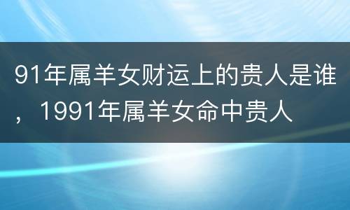 91年属羊女财运上的贵人是谁，1991年属羊女命中贵人