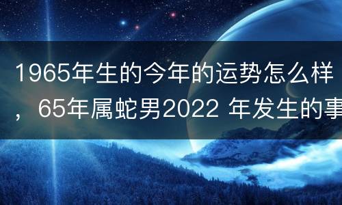 1965年生的今年的运势怎么样，65年属蛇男2022 年发生的事