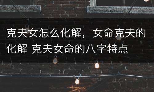 克夫女怎么化解，女命克夫的化解 克夫女命的八字特点