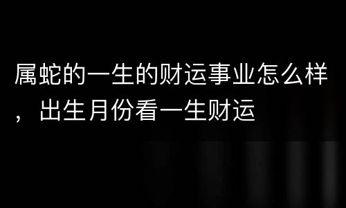 属蛇的一生的财运事业怎么样，出生月份看一生财运