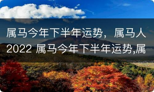 属马今年下半年运势，属马人2022 属马今年下半年运势,属马人2022年怎么样