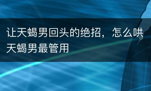 让天蝎男回头的绝招，怎么哄天蝎男最管用