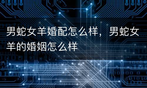 男蛇女羊婚配怎么样，男蛇女羊的婚姻怎么样