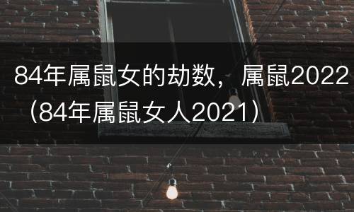 84年属鼠女的劫数，属鼠2022（84年属鼠女人2021）