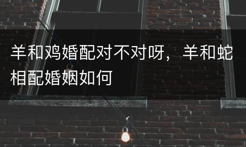羊和鸡婚配对不对呀，羊和蛇相配婚姻如何