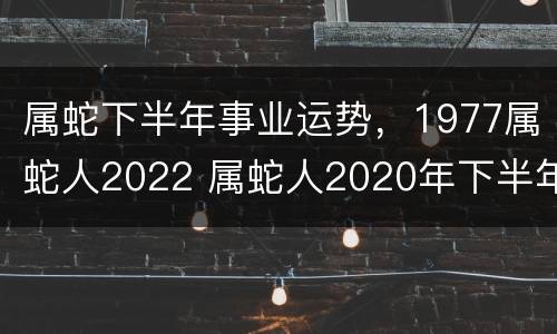 属蛇下半年事业运势，1977属蛇人2022 属蛇人2020年下半年运势如何77年