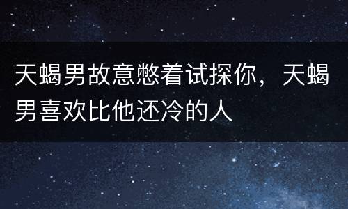 天蝎男故意憋着试探你，天蝎男喜欢比他还冷的人