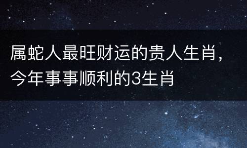 属蛇人最旺财运的贵人生肖，今年事事顺利的3生肖