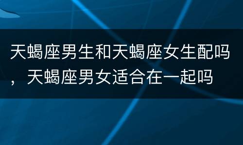 天蝎座男生和天蝎座女生配吗，天蝎座男女适合在一起吗