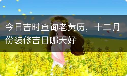今日吉时查询老黄历，十二月份装修吉日哪天好