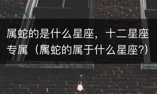 属蛇的是什么星座，十二星座专属（属蛇的属于什么星座?）