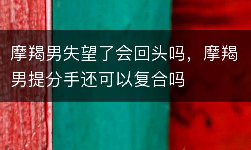摩羯男失望了会回头吗，摩羯男提分手还可以复合吗