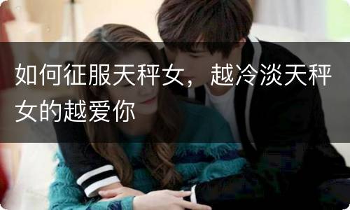 如何征服天秤女，越冷淡天秤女的越爱你