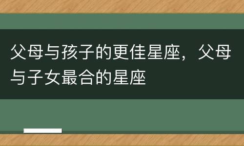 父母与孩子的更佳星座，父母与子女最合的星座