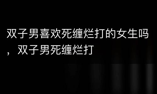 双子男喜欢死缠烂打的女生吗，双子男死缠烂打