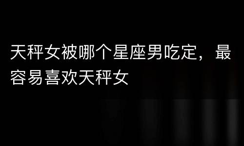 天秤女被哪个星座男吃定，最容易喜欢天秤女