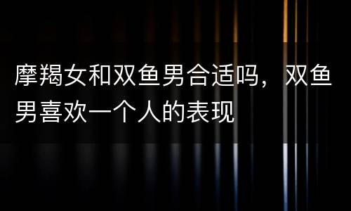 摩羯女和双鱼男合适吗，双鱼男喜欢一个人的表现