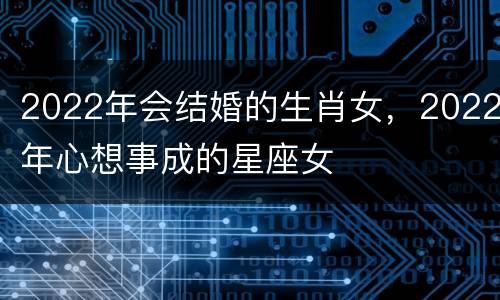2022年会结婚的生肖女，2022年心想事成的星座女