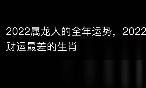 2022属龙人的全年运势，2022财运最差的生肖