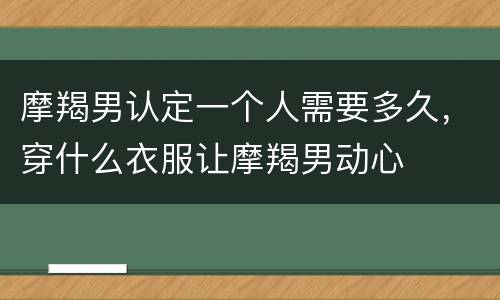 摩羯男认定一个人需要多久，穿什么衣服让摩羯男动心