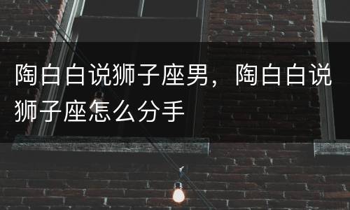 陶白白说狮子座男，陶白白说狮子座怎么分手