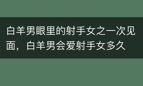 白羊男眼里的射手女之一次见面，白羊男会爱射手女多久