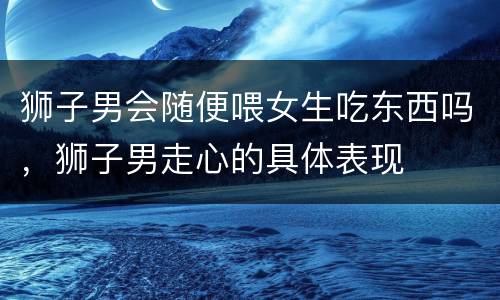 狮子男会随便喂女生吃东西吗，狮子男走心的具体表现