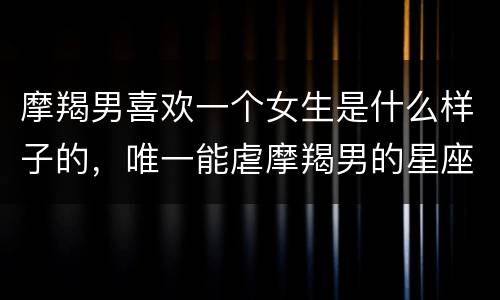 摩羯男喜欢一个女生是什么样子的，唯一能虐摩羯男的星座女