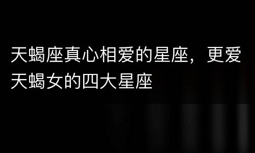 天蝎座真心相爱的星座，更爱天蝎女的四大星座