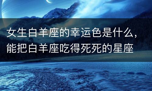 女生白羊座的幸运色是什么，能把白羊座吃得死死的星座