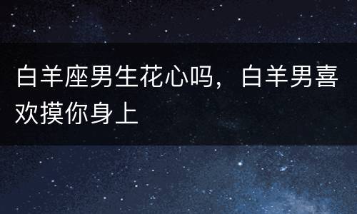 白羊座男生花心吗，白羊男喜欢摸你身上