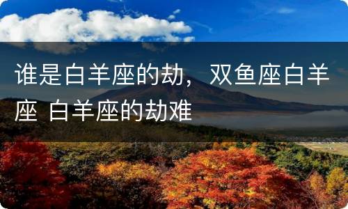 谁是白羊座的劫，双鱼座白羊座 白羊座的劫难