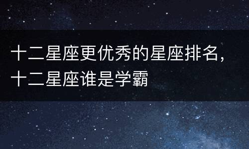 十二星座更优秀的星座排名，十二星座谁是学霸