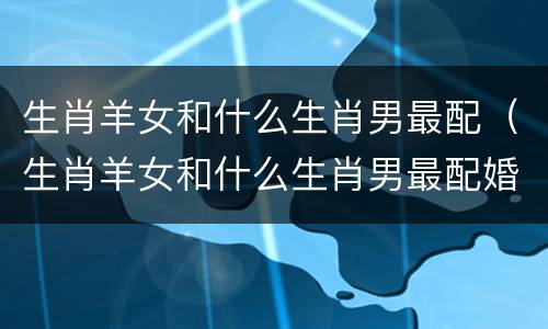 生肖羊女和什么生肖男最配（生肖羊女和什么生肖男最配婚姻）