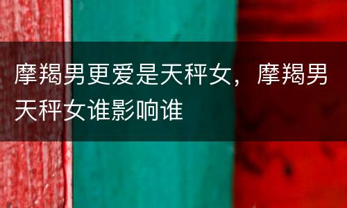 摩羯男更爱是天秤女，摩羯男天秤女谁影响谁