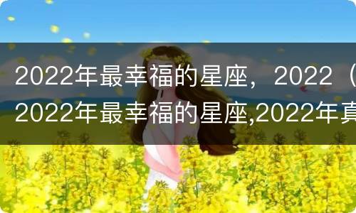 2022年最幸福的星座，2022（2022年最幸福的星座,2022年真爱在身边的星座）