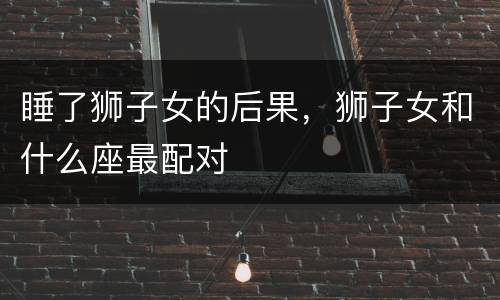 睡了狮子女的后果，狮子女和什么座最配对