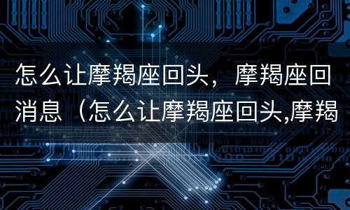 怎么让摩羯座回头，摩羯座回消息（怎么让摩羯座回头,摩羯座回消息给你）