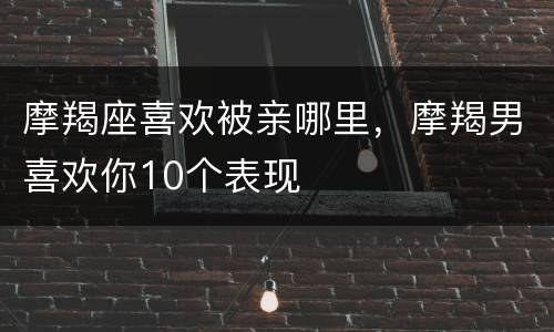 摩羯座喜欢被亲哪里，摩羯男喜欢你10个表现