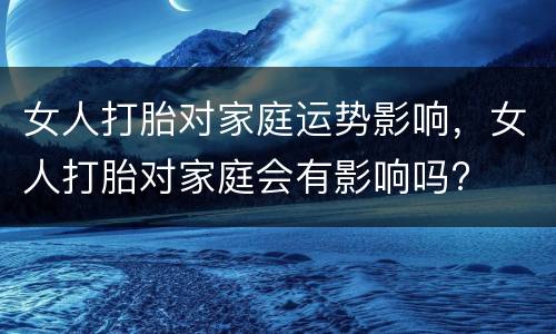女人打胎对家庭运势影响，女人打胎对家庭会有影响吗?