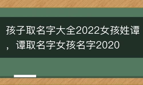 孩子取名字大全2022女孩姓谭，谭取名字女孩名字2020